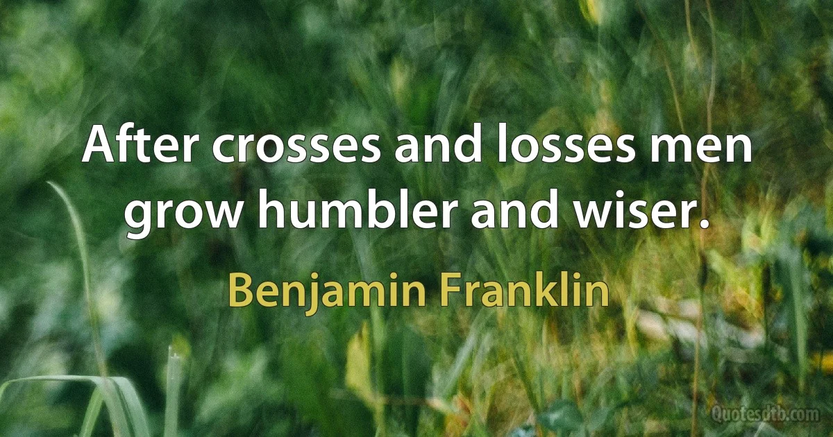 After crosses and losses men grow humbler and wiser. (Benjamin Franklin)