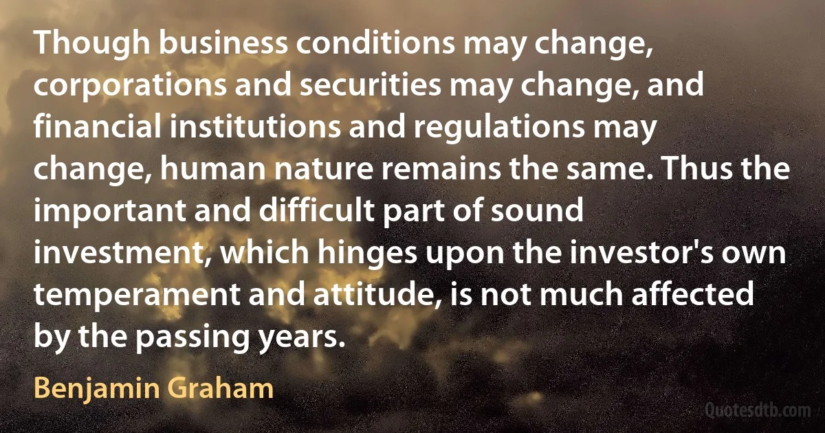 Though business conditions may change, corporations and securities may change, and financial institutions and regulations may change, human nature remains the same. Thus the important and difficult part of sound investment, which hinges upon the investor's own temperament and attitude, is not much affected by the passing years. (Benjamin Graham)