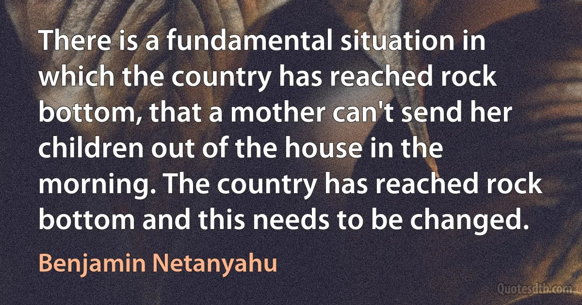 There is a fundamental situation in which the country has reached rock bottom, that a mother can't send her children out of the house in the morning. The country has reached rock bottom and this needs to be changed. (Benjamin Netanyahu)