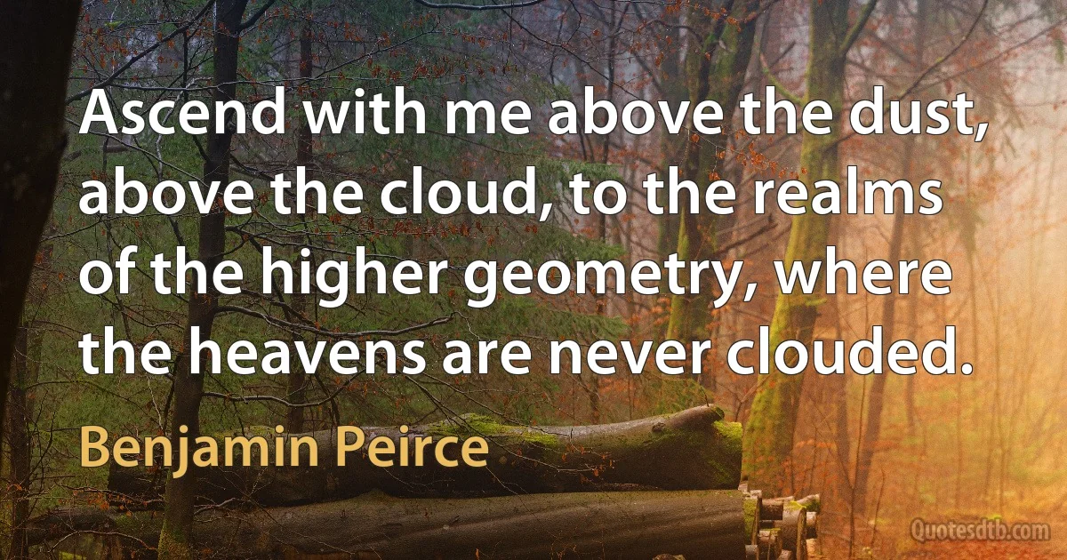 Ascend with me above the dust, above the cloud, to the realms of the higher geometry, where the heavens are never clouded. (Benjamin Peirce)