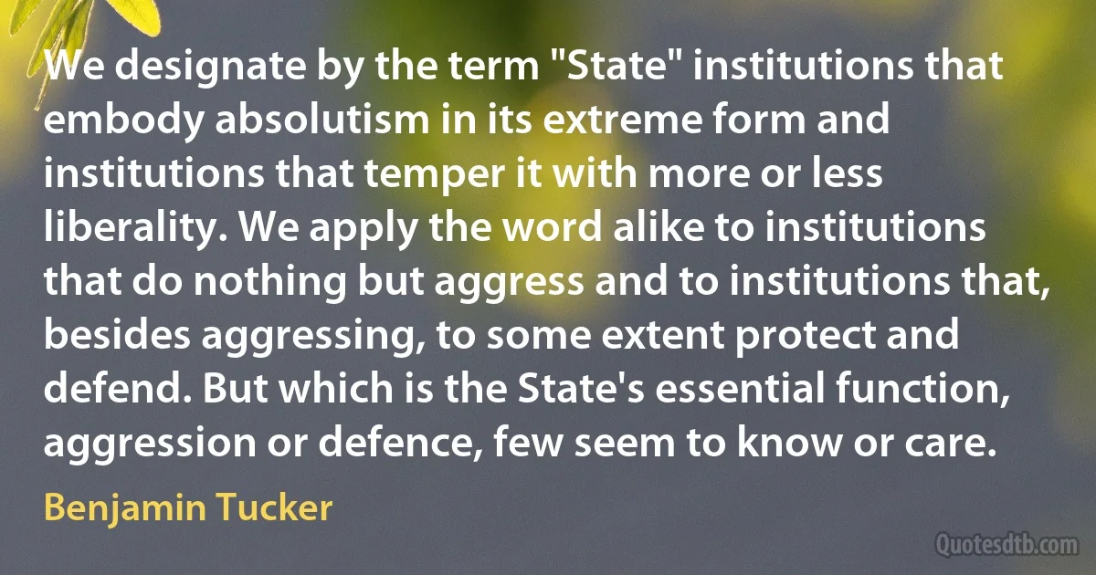 We designate by the term "State" institutions that embody absolutism in its extreme form and institutions that temper it with more or less liberality. We apply the word alike to institutions that do nothing but aggress and to institutions that, besides aggressing, to some extent protect and defend. But which is the State's essential function, aggression or defence, few seem to know or care. (Benjamin Tucker)