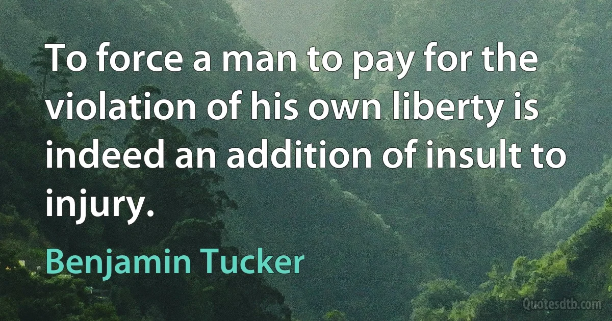 To force a man to pay for the violation of his own liberty is indeed an addition of insult to injury. (Benjamin Tucker)