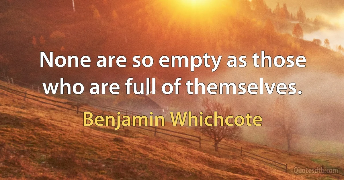 None are so empty as those who are full of themselves. (Benjamin Whichcote)