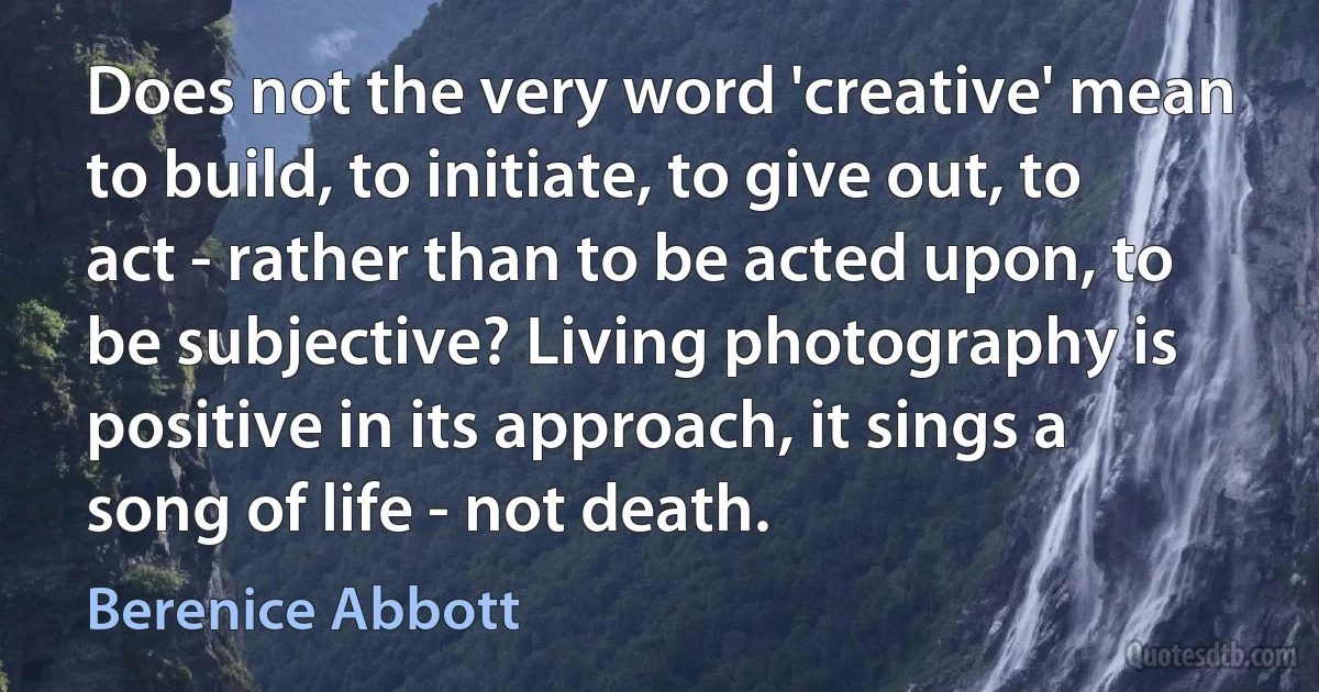 Does not the very word 'creative' mean to build, to initiate, to give out, to act - rather than to be acted upon, to be subjective? Living photography is positive in its approach, it sings a song of life - not death. (Berenice Abbott)