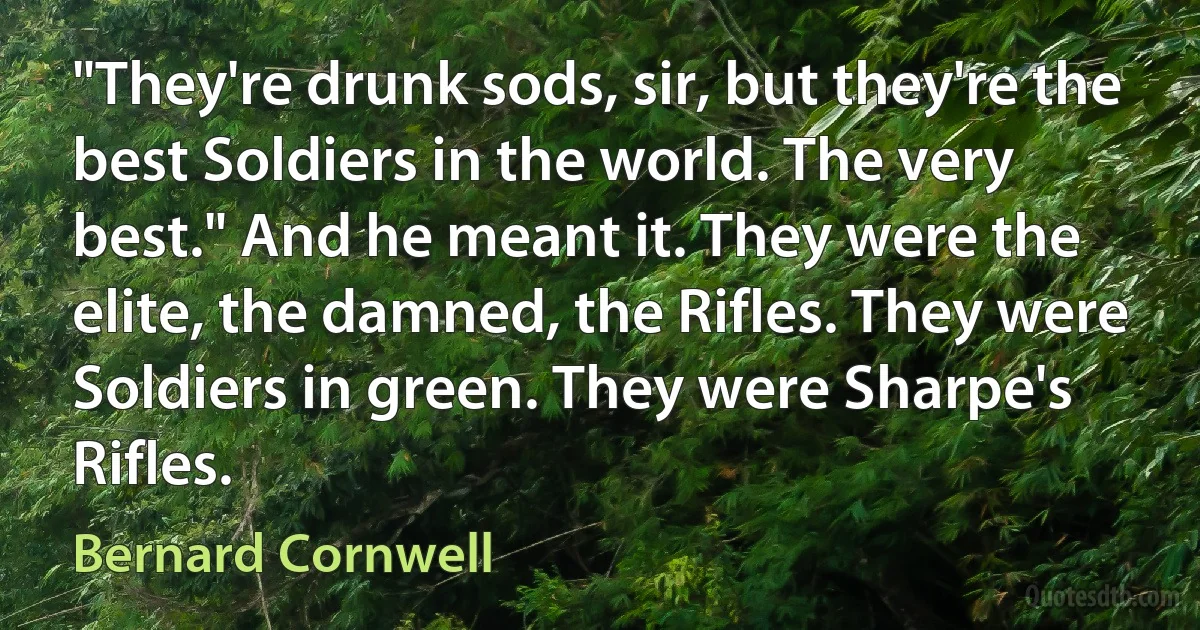 "They're drunk sods, sir, but they're the best Soldiers in the world. The very best." And he meant it. They were the elite, the damned, the Rifles. They were Soldiers in green. They were Sharpe's Rifles. (Bernard Cornwell)