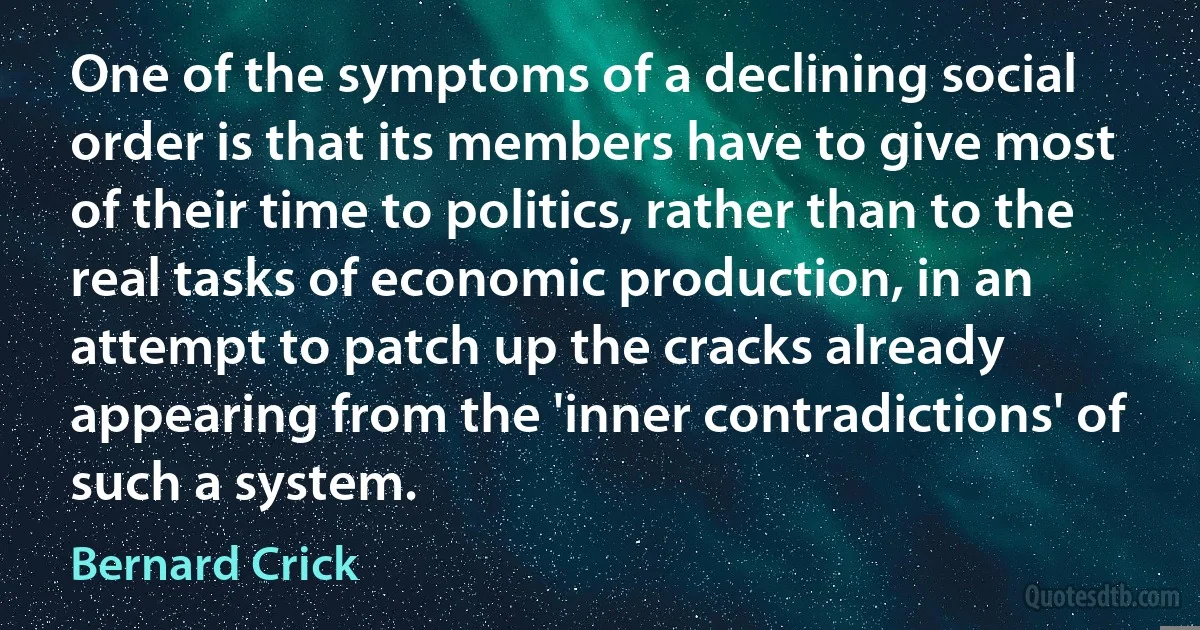 One of the symptoms of a declining social order is that its members have to give most of their time to politics, rather than to the real tasks of economic production, in an attempt to patch up the cracks already appearing from the 'inner contradictions' of such a system. (Bernard Crick)