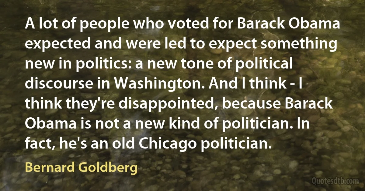 A lot of people who voted for Barack Obama expected and were led to expect something new in politics: a new tone of political discourse in Washington. And I think - I think they're disappointed, because Barack Obama is not a new kind of politician. In fact, he's an old Chicago politician. (Bernard Goldberg)