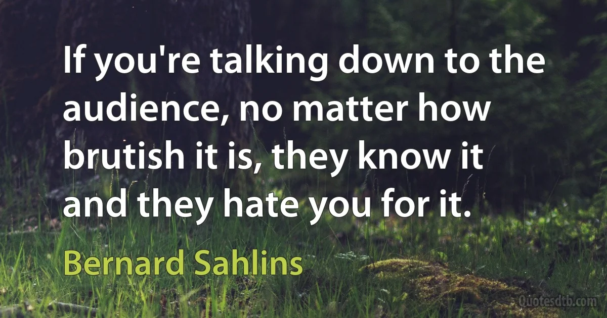 If you're talking down to the audience, no matter how brutish it is, they know it and they hate you for it. (Bernard Sahlins)