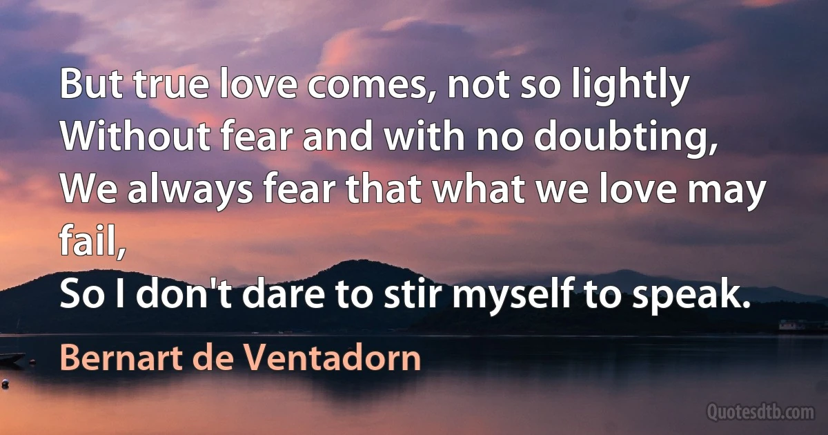 But true love comes, not so lightly
Without fear and with no doubting,
We always fear that what we love may fail,
So I don't dare to stir myself to speak. (Bernart de Ventadorn)