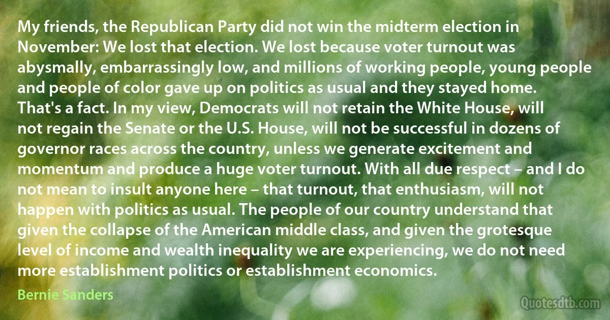 My friends, the Republican Party did not win the midterm election in November: We lost that election. We lost because voter turnout was abysmally, embarrassingly low, and millions of working people, young people and people of color gave up on politics as usual and they stayed home. That's a fact. In my view, Democrats will not retain the White House, will not regain the Senate or the U.S. House, will not be successful in dozens of governor races across the country, unless we generate excitement and momentum and produce a huge voter turnout. With all due respect – and I do not mean to insult anyone here – that turnout, that enthusiasm, will not happen with politics as usual. The people of our country understand that given the collapse of the American middle class, and given the grotesque level of income and wealth inequality we are experiencing, we do not need more establishment politics or establishment economics. (Bernie Sanders)