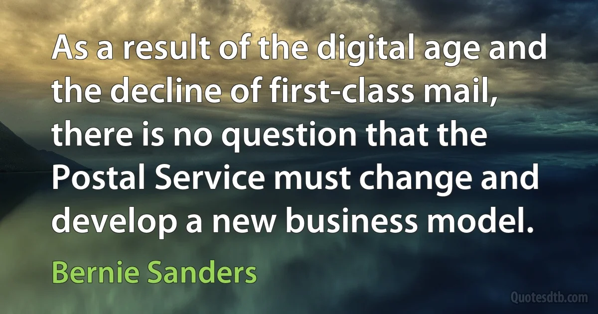 As a result of the digital age and the decline of first-class mail, there is no question that the Postal Service must change and develop a new business model. (Bernie Sanders)