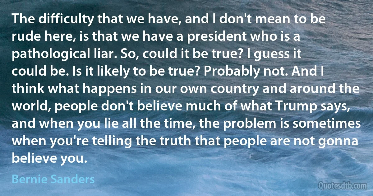 The difficulty that we have, and I don't mean to be rude here, is that we have a president who is a pathological liar. So, could it be true? I guess it could be. Is it likely to be true? Probably not. And I think what happens in our own country and around the world, people don't believe much of what Trump says, and when you lie all the time, the problem is sometimes when you're telling the truth that people are not gonna believe you. (Bernie Sanders)