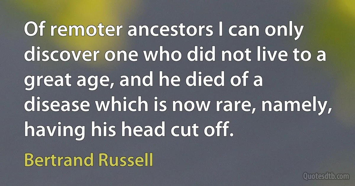 Of remoter ancestors I can only discover one who did not live to a great age, and he died of a disease which is now rare, namely, having his head cut off. (Bertrand Russell)