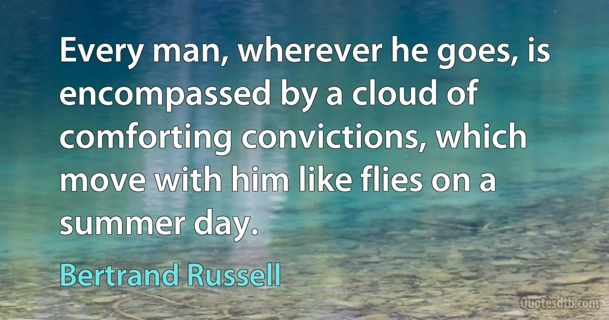 Every man, wherever he goes, is encompassed by a cloud of comforting convictions, which move with him like flies on a summer day. (Bertrand Russell)