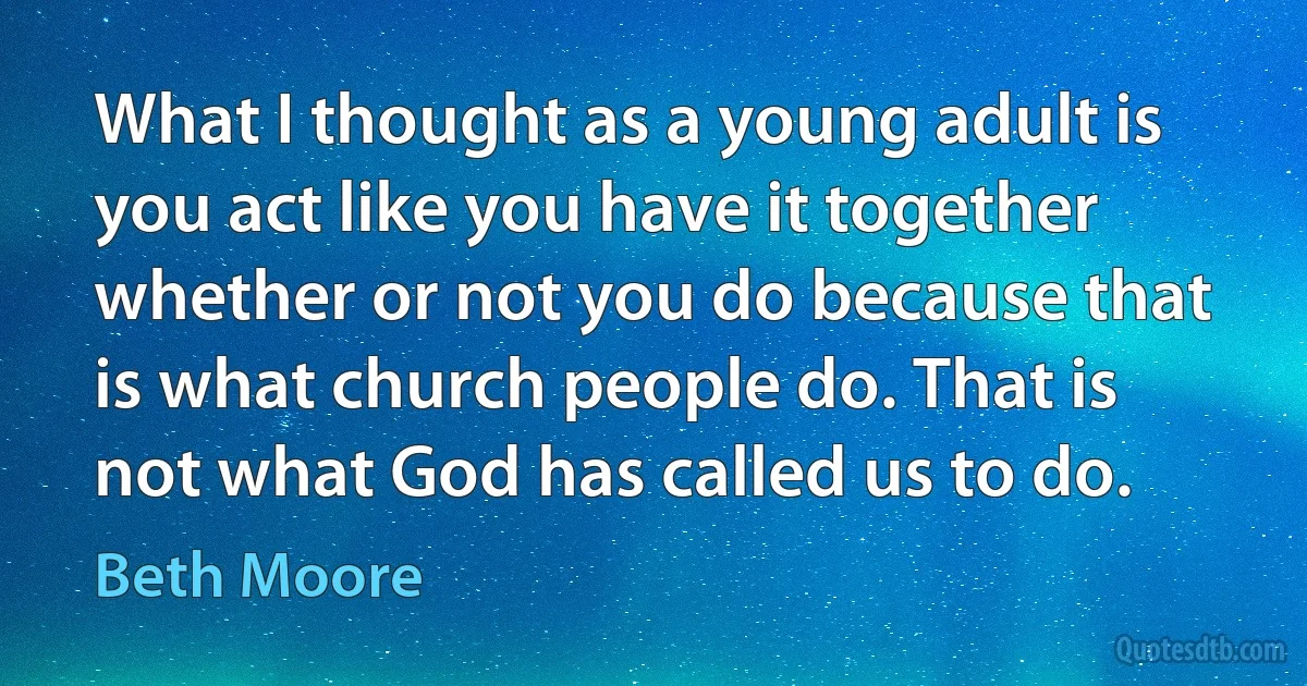 What I thought as a young adult is you act like you have it together whether or not you do because that is what church people do. That is not what God has called us to do. (Beth Moore)