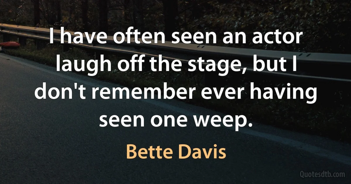 I have often seen an actor laugh off the stage, but I don't remember ever having seen one weep. (Bette Davis)