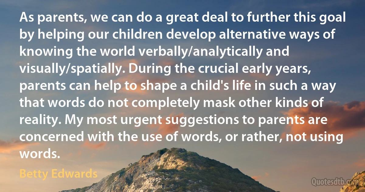 As parents, we can do a great deal to further this goal by helping our children develop alternative ways of knowing the world verbally/analytically and visually/spatially. During the crucial early years, parents can help to shape a child's life in such a way that words do not completely mask other kinds of reality. My most urgent suggestions to parents are concerned with the use of words, or rather, not using words. (Betty Edwards)