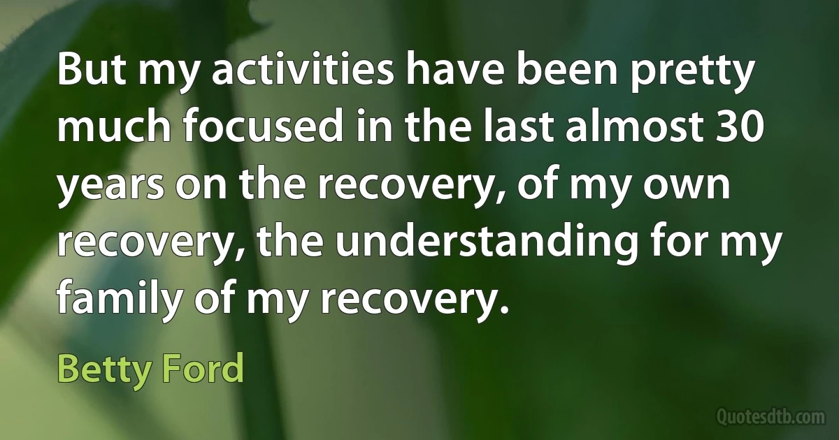 But my activities have been pretty much focused in the last almost 30 years on the recovery, of my own recovery, the understanding for my family of my recovery. (Betty Ford)