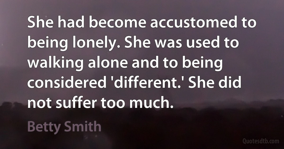 She had become accustomed to being lonely. She was used to walking alone and to being considered 'different.' She did not suffer too much. (Betty Smith)