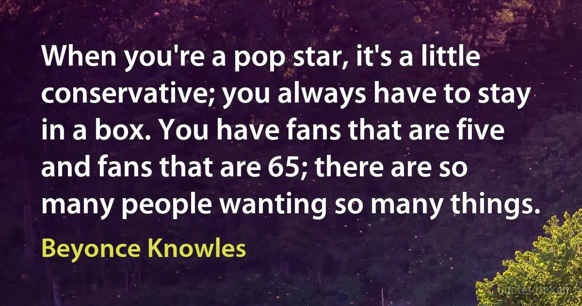 When you're a pop star, it's a little conservative; you always have to stay in a box. You have fans that are five and fans that are 65; there are so many people wanting so many things. (Beyonce Knowles)