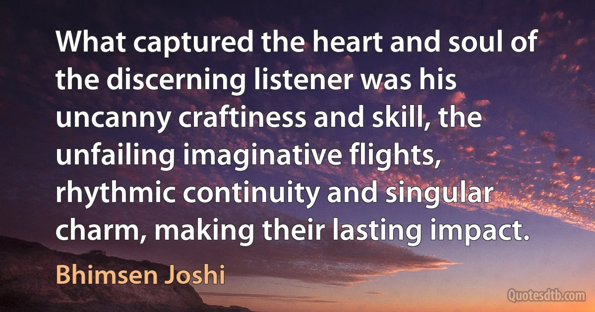 What captured the heart and soul of the discerning listener was his uncanny craftiness and skill, the unfailing imaginative flights, rhythmic continuity and singular charm, making their lasting impact. (Bhimsen Joshi)