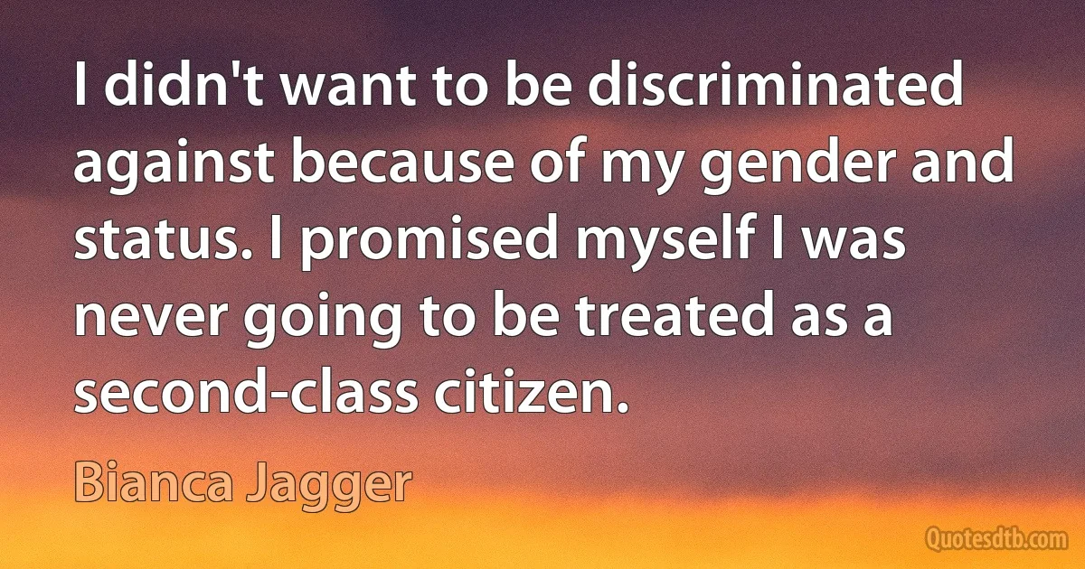 I didn't want to be discriminated against because of my gender and status. I promised myself I was never going to be treated as a second-class citizen. (Bianca Jagger)