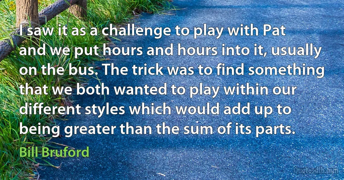 I saw it as a challenge to play with Pat and we put hours and hours into it, usually on the bus. The trick was to find something that we both wanted to play within our different styles which would add up to being greater than the sum of its parts. (Bill Bruford)