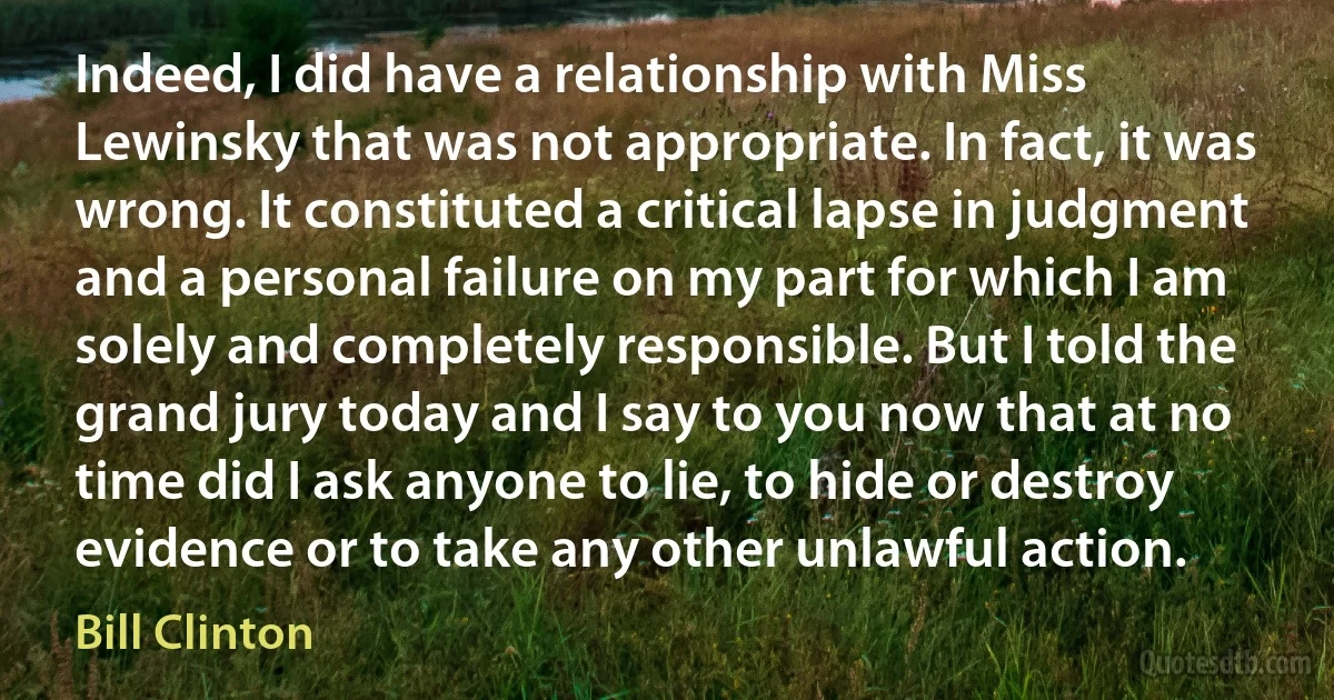 Indeed, I did have a relationship with Miss Lewinsky that was not appropriate. In fact, it was wrong. It constituted a critical lapse in judgment and a personal failure on my part for which I am solely and completely responsible. But I told the grand jury today and I say to you now that at no time did I ask anyone to lie, to hide or destroy evidence or to take any other unlawful action. (Bill Clinton)