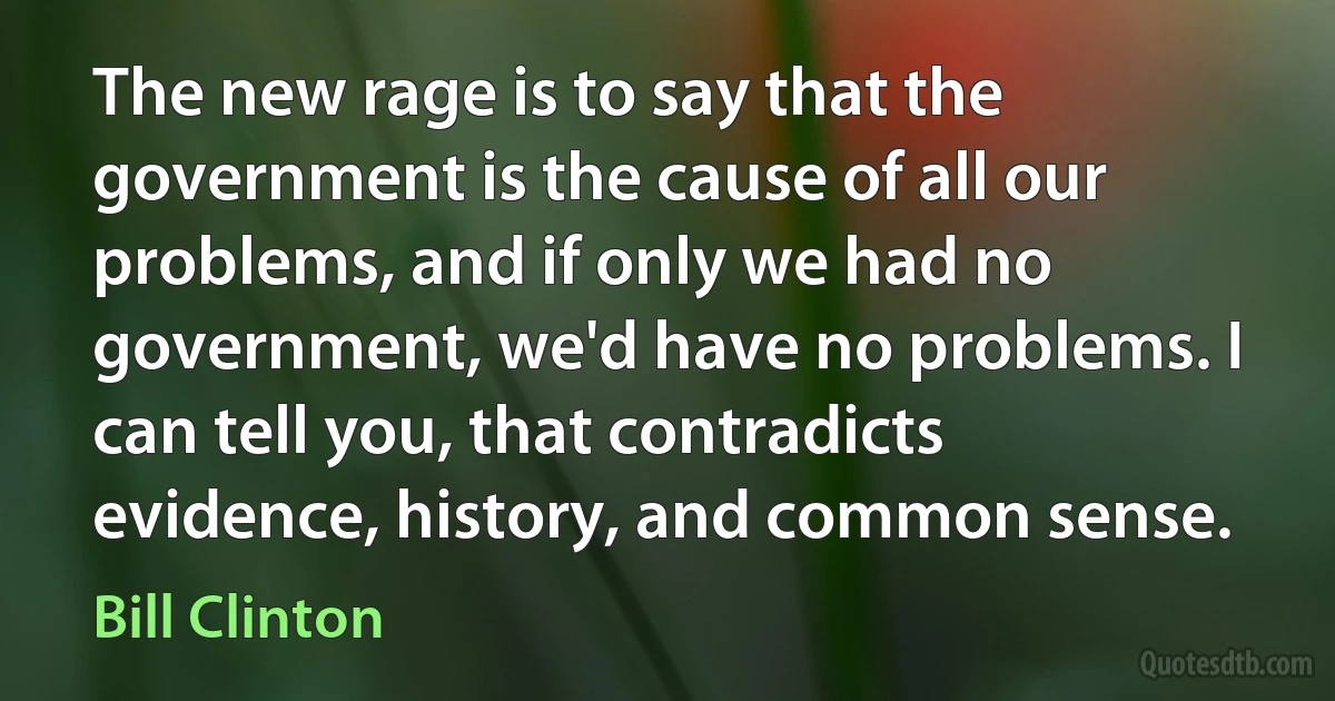 The new rage is to say that the government is the cause of all our problems, and if only we had no government, we'd have no problems. I can tell you, that contradicts evidence, history, and common sense. (Bill Clinton)