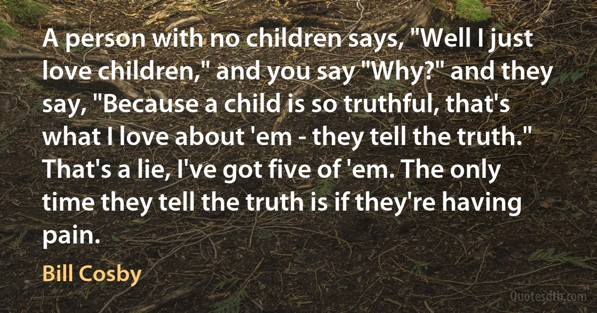 A person with no children says, "Well I just love children," and you say "Why?" and they say, "Because a child is so truthful, that's what I love about 'em - they tell the truth." That's a lie, I've got five of 'em. The only time they tell the truth is if they're having pain. (Bill Cosby)