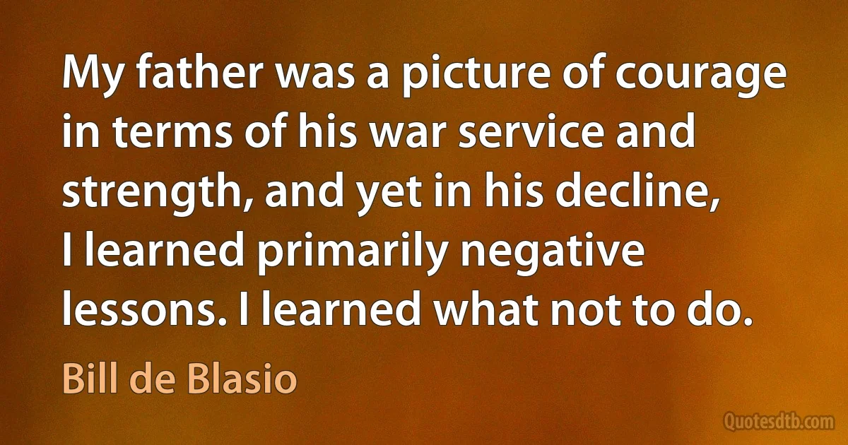 My father was a picture of courage in terms of his war service and strength, and yet in his decline, I learned primarily negative lessons. I learned what not to do. (Bill de Blasio)