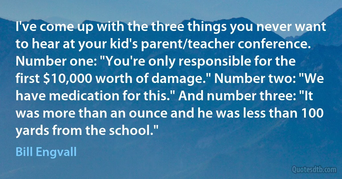 I've come up with the three things you never want to hear at your kid's parent/teacher conference. Number one: "You're only responsible for the first $10,000 worth of damage." Number two: "We have medication for this." And number three: "It was more than an ounce and he was less than 100 yards from the school." (Bill Engvall)