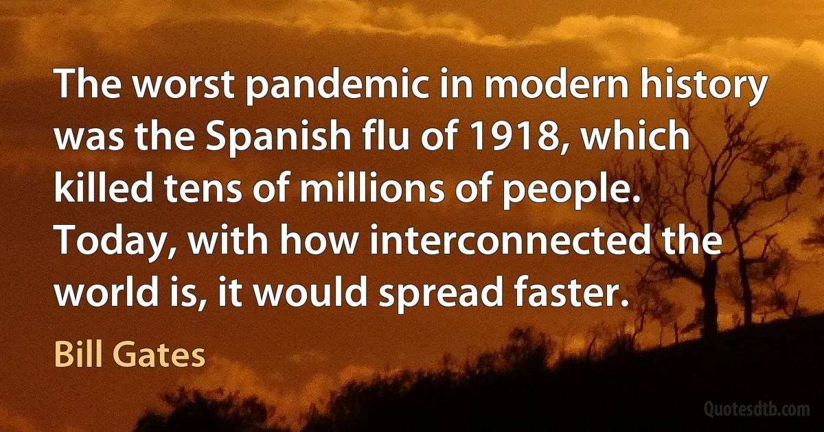 The worst pandemic in modern history was the Spanish flu of 1918, which killed tens of millions of people. Today, with how interconnected the world is, it would spread faster. (Bill Gates)