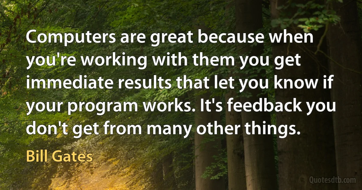 Computers are great because when you're working with them you get immediate results that let you know if your program works. It's feedback you don't get from many other things. (Bill Gates)