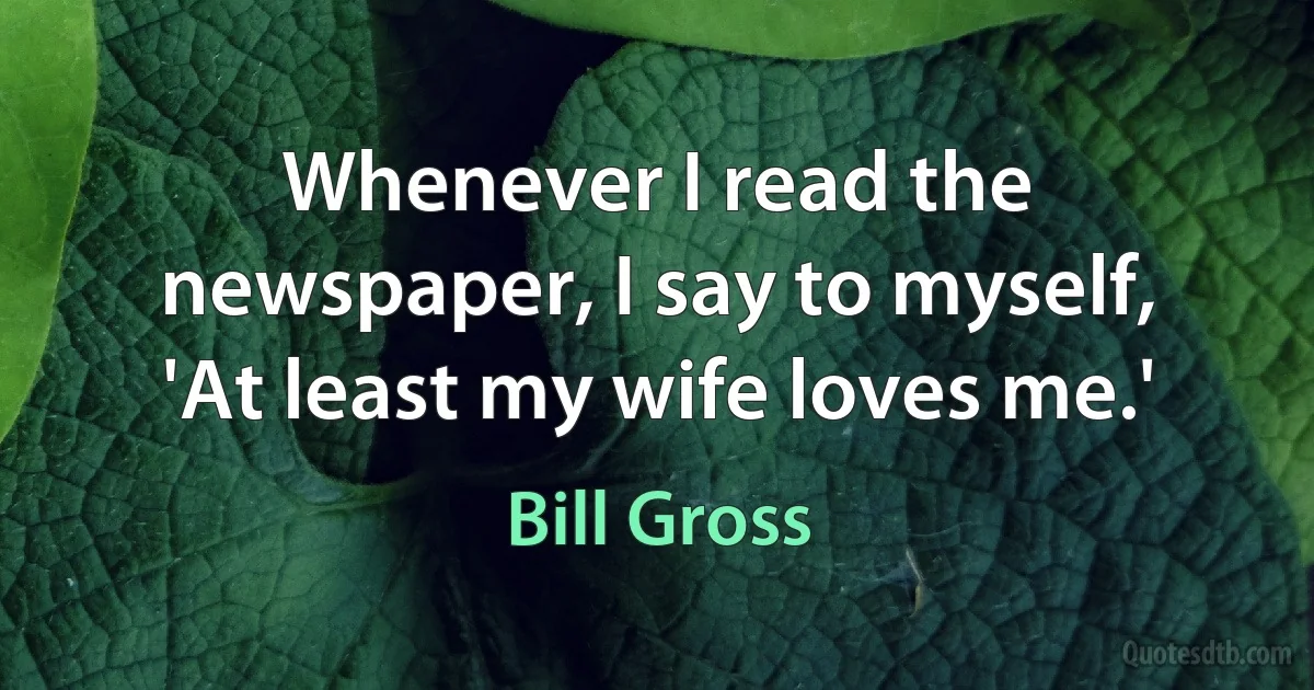 Whenever I read the newspaper, I say to myself, 'At least my wife loves me.' (Bill Gross)