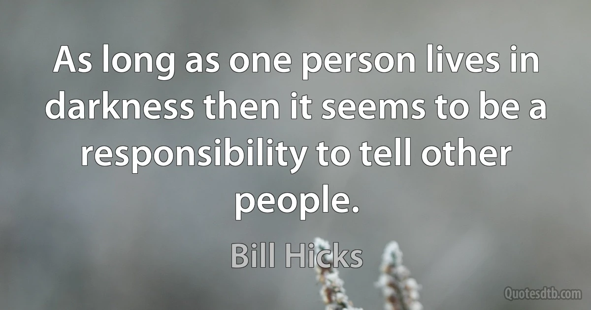 As long as one person lives in darkness then it seems to be a responsibility to tell other people. (Bill Hicks)