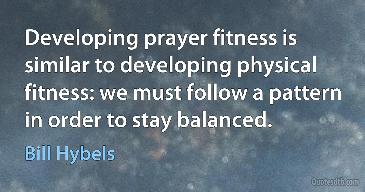 Developing prayer fitness is similar to developing physical fitness: we must follow a pattern in order to stay balanced. (Bill Hybels)