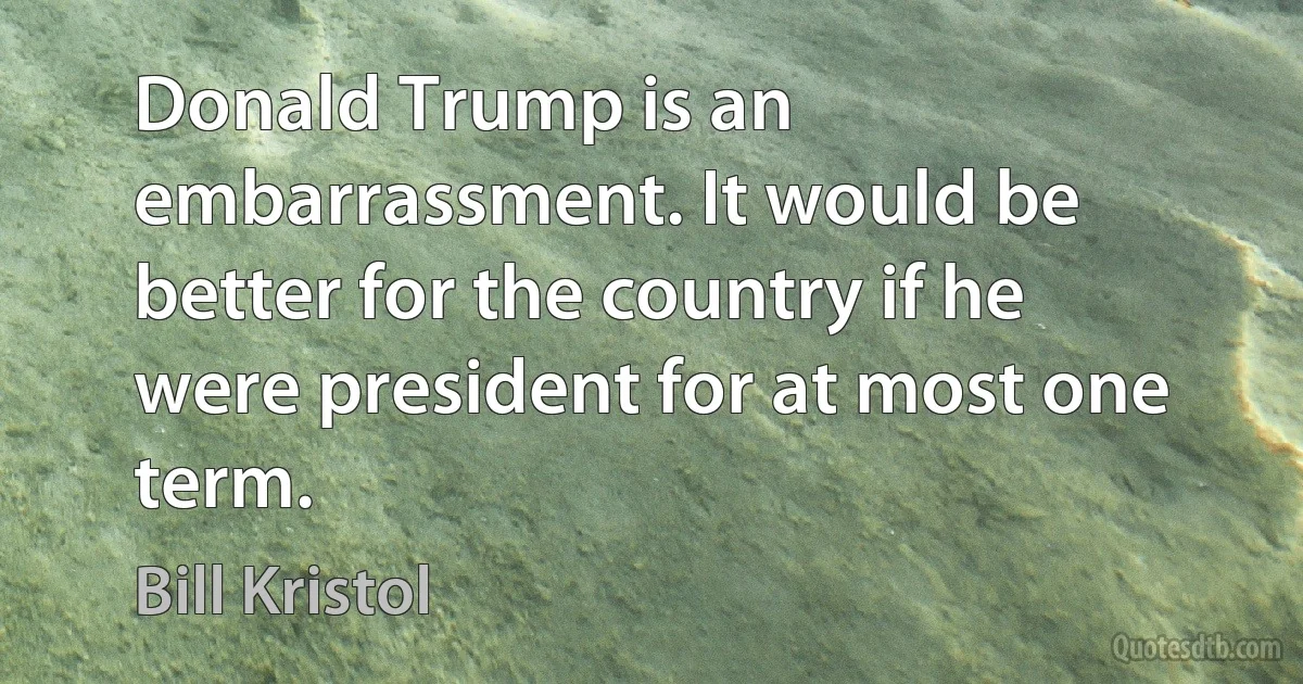 Donald Trump is an embarrassment. It would be better for the country if he were president for at most one term. (Bill Kristol)