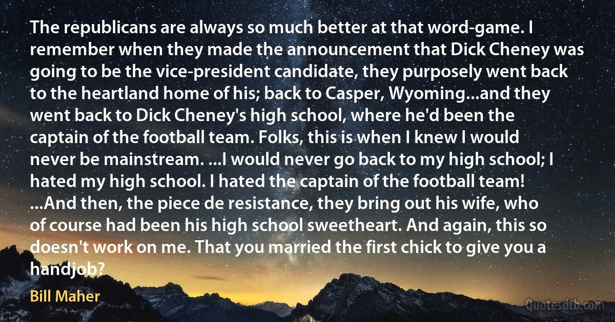 The republicans are always so much better at that word-game. I remember when they made the announcement that Dick Cheney was going to be the vice-president candidate, they purposely went back to the heartland home of his; back to Casper, Wyoming...and they went back to Dick Cheney's high school, where he'd been the captain of the football team. Folks, this is when I knew I would never be mainstream. ...I would never go back to my high school; I hated my high school. I hated the captain of the football team! ...And then, the piece de resistance, they bring out his wife, who of course had been his high school sweetheart. And again, this so doesn't work on me. That you married the first chick to give you a handjob? (Bill Maher)