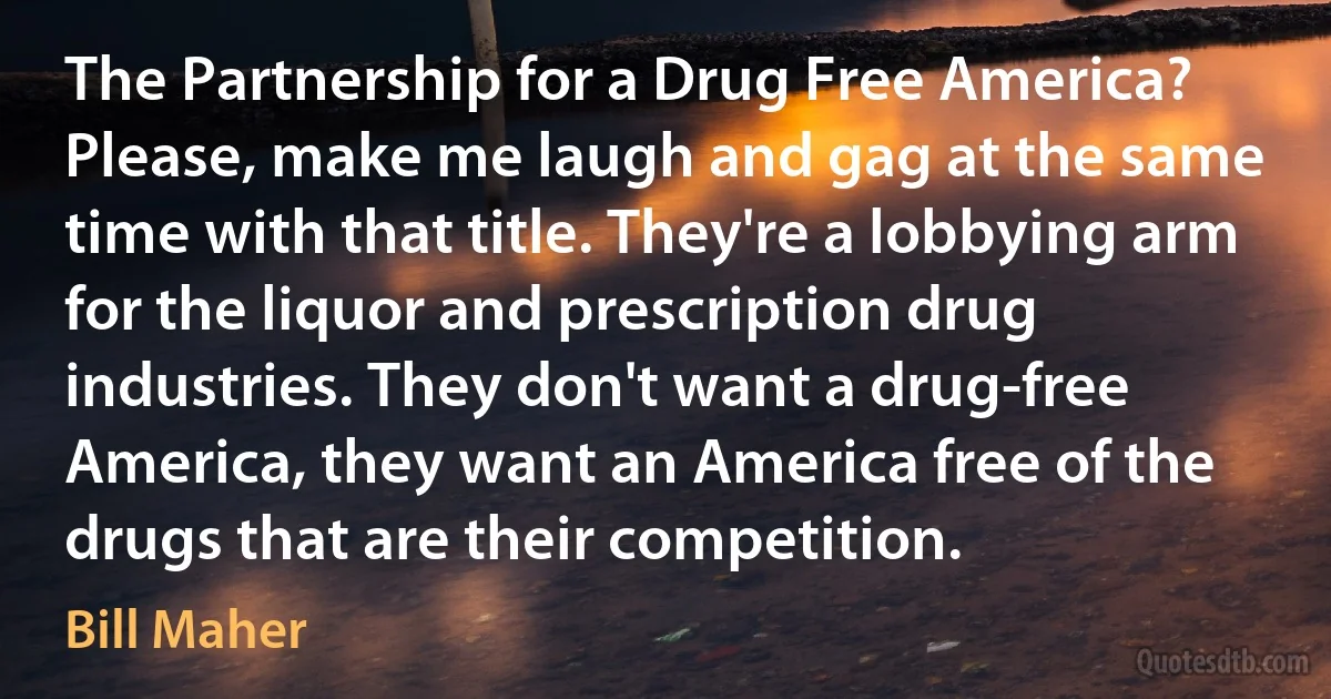 The Partnership for a Drug Free America? Please, make me laugh and gag at the same time with that title. They're a lobbying arm for the liquor and prescription drug industries. They don't want a drug-free America, they want an America free of the drugs that are their competition. (Bill Maher)