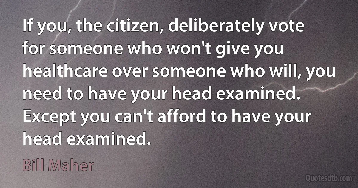 If you, the citizen, deliberately vote for someone who won't give you healthcare over someone who will, you need to have your head examined. Except you can't afford to have your head examined. (Bill Maher)