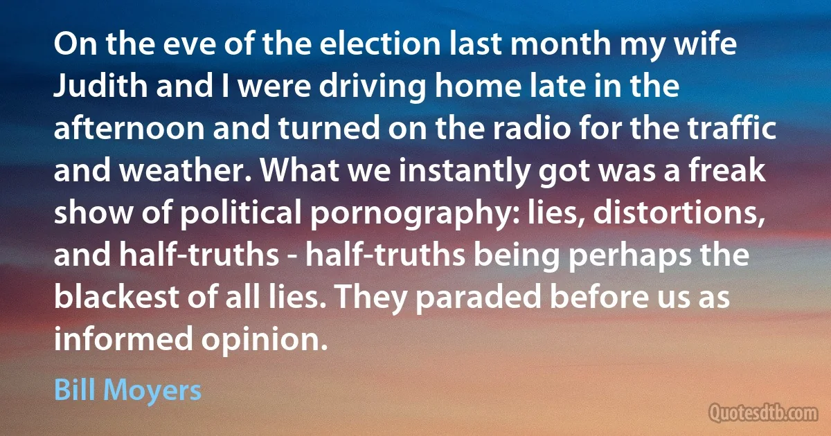 On the eve of the election last month my wife Judith and I were driving home late in the afternoon and turned on the radio for the traffic and weather. What we instantly got was a freak show of political pornography: lies, distortions, and half-truths - half-truths being perhaps the blackest of all lies. They paraded before us as informed opinion. (Bill Moyers)