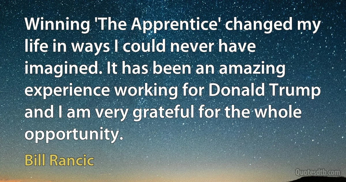 Winning 'The Apprentice' changed my life in ways I could never have imagined. It has been an amazing experience working for Donald Trump and I am very grateful for the whole opportunity. (Bill Rancic)