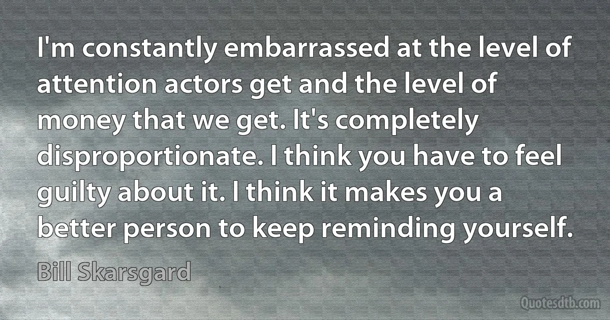 I'm constantly embarrassed at the level of attention actors get and the level of money that we get. It's completely disproportionate. I think you have to feel guilty about it. I think it makes you a better person to keep reminding yourself. (Bill Skarsgard)