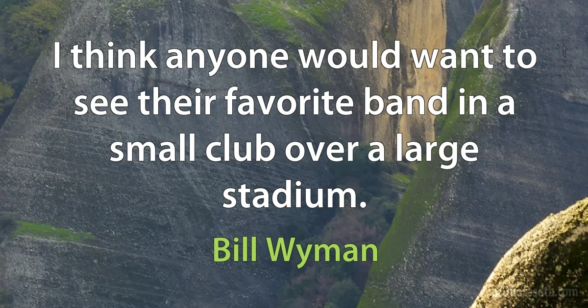 I think anyone would want to see their favorite band in a small club over a large stadium. (Bill Wyman)