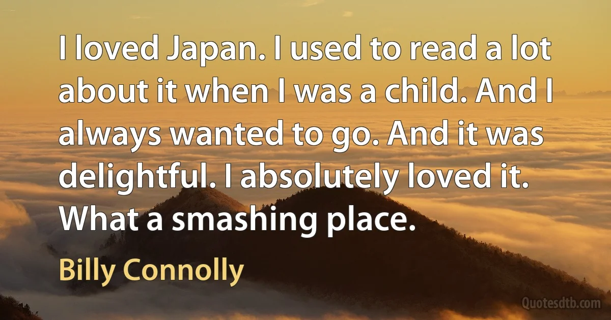 I loved Japan. I used to read a lot about it when I was a child. And I always wanted to go. And it was delightful. I absolutely loved it. What a smashing place. (Billy Connolly)