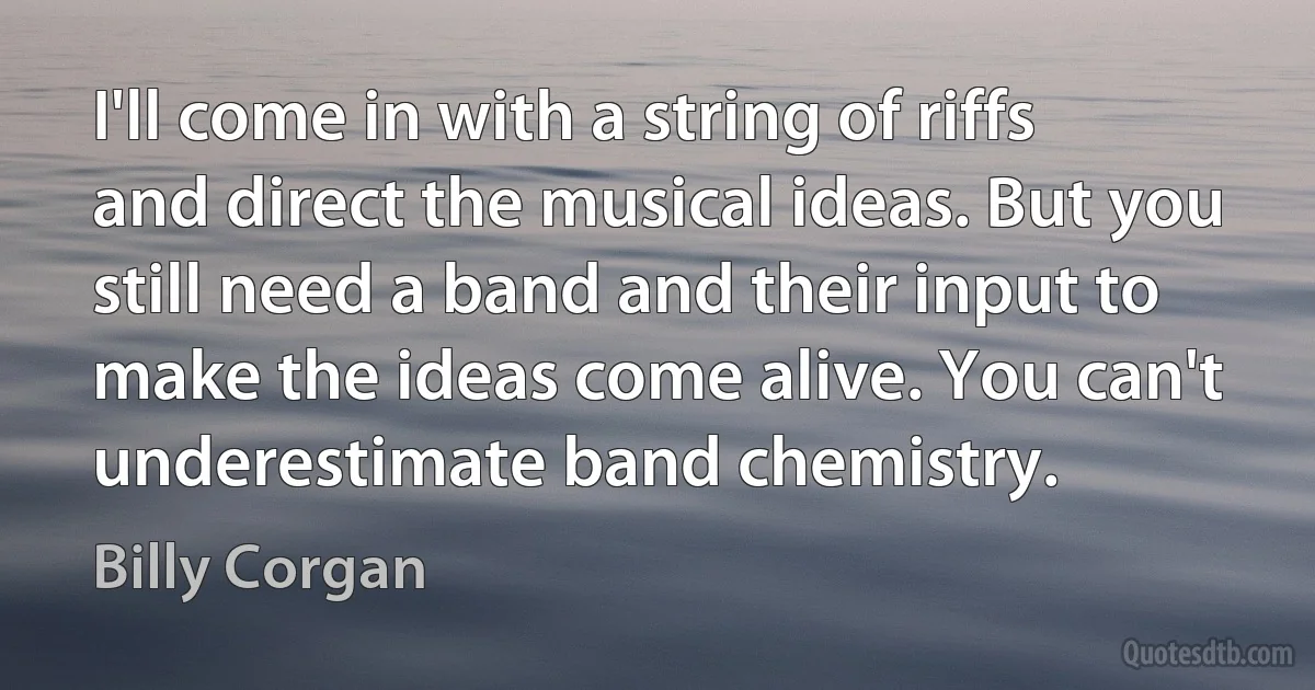 I'll come in with a string of riffs and direct the musical ideas. But you still need a band and their input to make the ideas come alive. You can't underestimate band chemistry. (Billy Corgan)