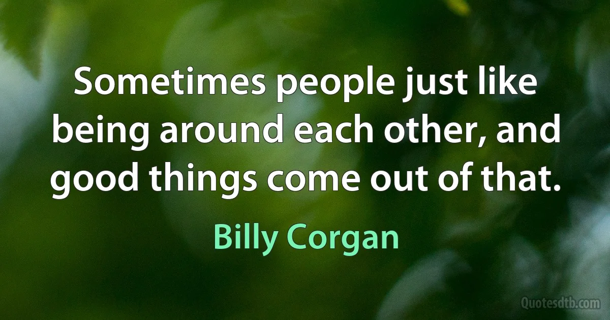 Sometimes people just like being around each other, and good things come out of that. (Billy Corgan)