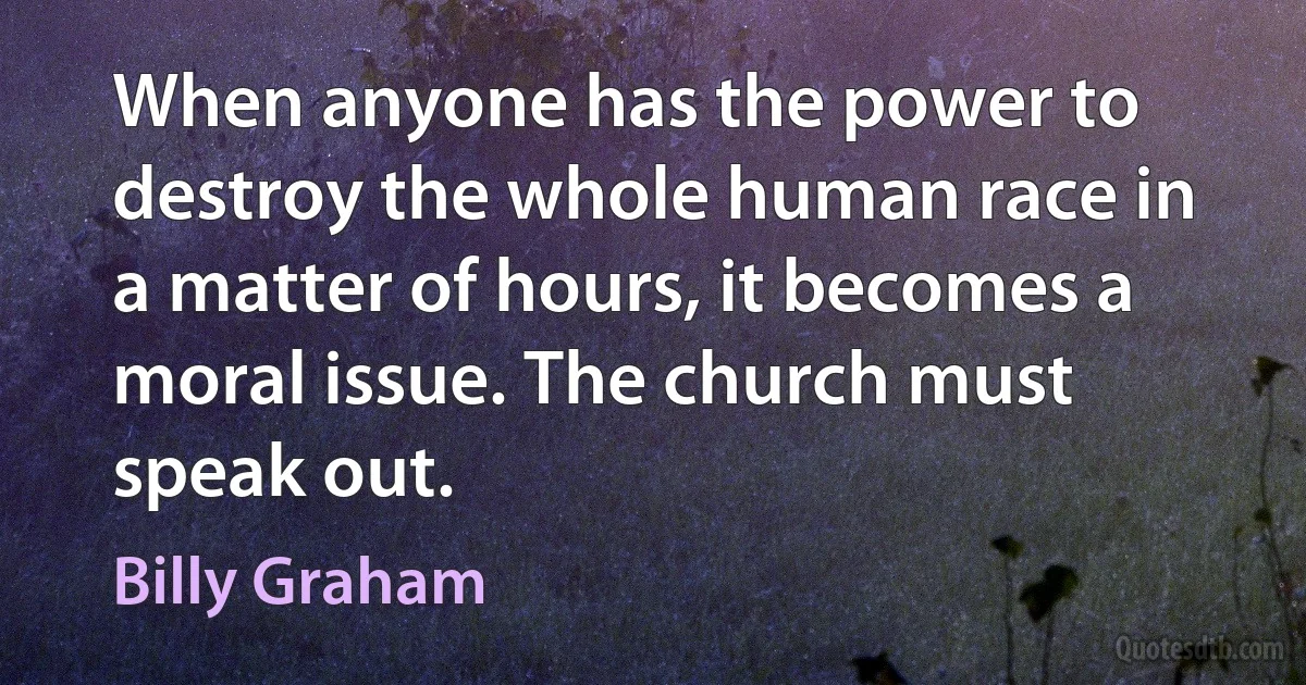 When anyone has the power to destroy the whole human race in a matter of hours, it becomes a moral issue. The church must speak out. (Billy Graham)