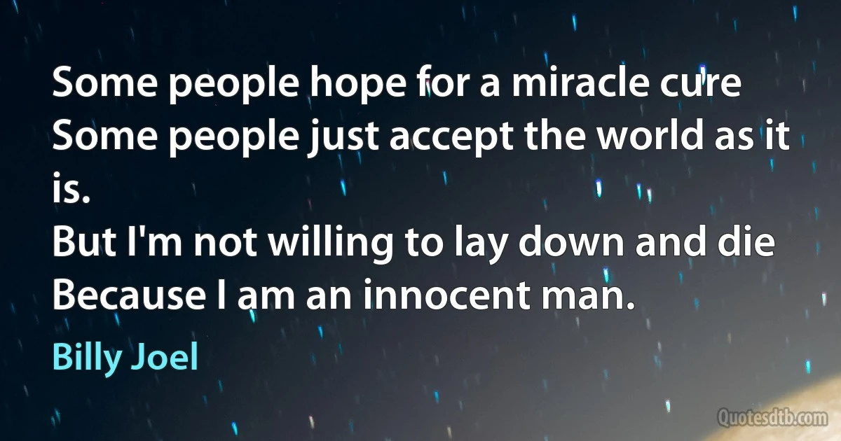 Some people hope for a miracle cure
Some people just accept the world as it is.
But I'm not willing to lay down and die
Because I am an innocent man. (Billy Joel)